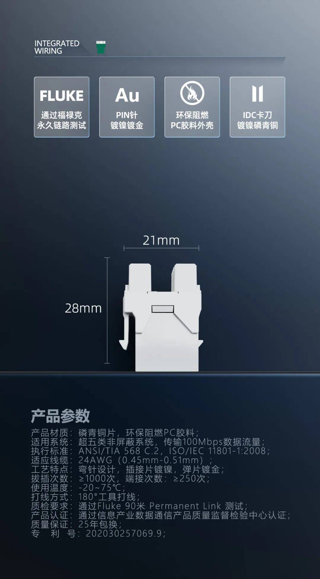 1、 产品材质：磷青铜片，环保阻燃PC胶料； 2、 适用系统：超五类非屏蔽系统，传输100Mbps数据流量； 3、 执行标准：ANSI/TIA 568 C.2，ISO/IEC 11801-1:2008，IEC 60603-7-2，YD/T 926.3-2009； 4、 适应线缆：24AWG（0.45mm-0.51mm）； 5、 工艺特点：弯针设计，插接片镀镍，弹片镀金； 6、 拔插次数：≥1000次，端接次数：≥250次； 7、 使用温度：-20~75℃； 8、 打线方式：180°工具打线； 9、 质检要求：通过Fluke 90米 Permanent Link 测试； 10、 产品认证：通过信息产业数据通信产品质量监督检验中心认证； 11、 质量保证：25年包换； 12、专 利 号：202030257069.9。