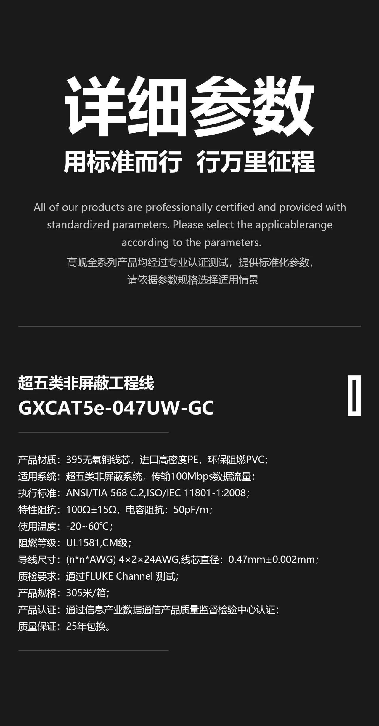 1、 产品材质：395无氧铜芯，进口高密度PE绝缘层，环保阻燃PVC外皮； 2、 适用系统：超五类非屏蔽系统，传输100Mbps数据流量； 3、 执行标准：ANSI/TIA 568 C.2，ISO/IEC 11801-1:2008，YD/T 926.2-2009； 4、 特性阻抗：100Ω±15Ω，电容阻抗：50pF/m； 5、 使用温度：-20~60℃； 6、 阻燃等级：UL1581，CM级，IEC 60332-1-2，GB/T 18380.12-2008； 7、 导线尺寸：(n*n*AWG) 2×4×24AWG，铜芯直径：0.47mm±0.002mm； 8、 质检要求：通过Fluke Channel 测试； 9、 产品规格：305米/箱； 10、 产品认证：通过信息产业数据通信产品质量监督检验中心认证； 11、 质量保证：25年包换。